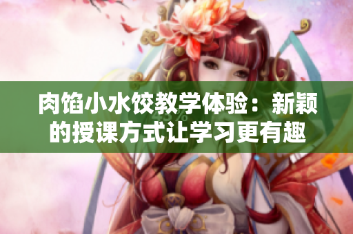 肉馅小水饺教学体验：新颖的授课方式让学习更有趣