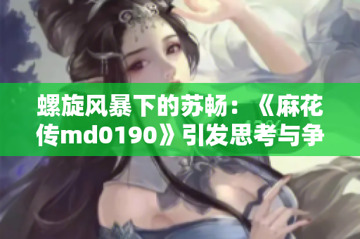 螺旋风暴下的苏畅：《麻花传md0190》引发思考与争议