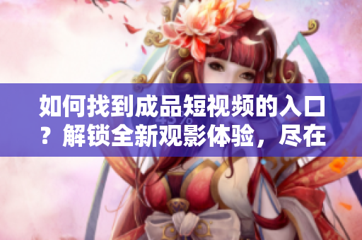 如何找到成品短视频的入口？解锁全新观影体验，尽在这里！