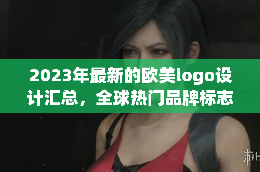 2023年最新的欧美logo设计汇总，全球热门品牌标志大揭秘