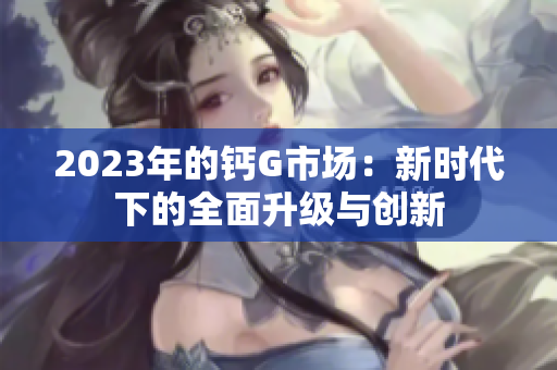 2023年的钙G市场：新时代下的全面升级与创新