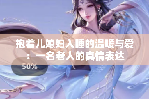 抱着儿媳妇入睡的温暖与爱：一名老人的真情表达