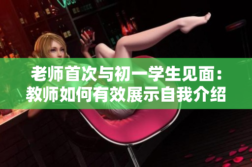 老师首次与初一学生见面：教师如何有效展示自我介绍？