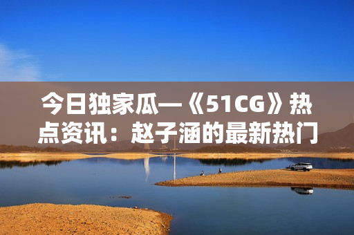 今日独家瓜—《51CG》热点资讯：赵子涵的最新热门话题报道