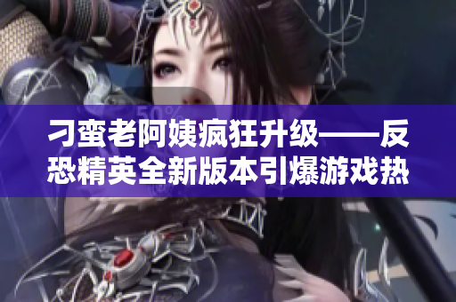 刁蛮老阿姨疯狂升级——反恐精英全新版本引爆游戏热潮！