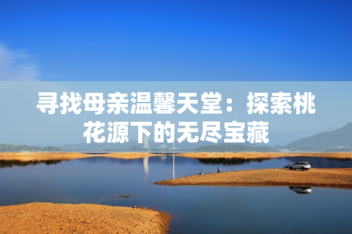 寻找母亲温馨天堂：探索桃花源下的无尽宝藏