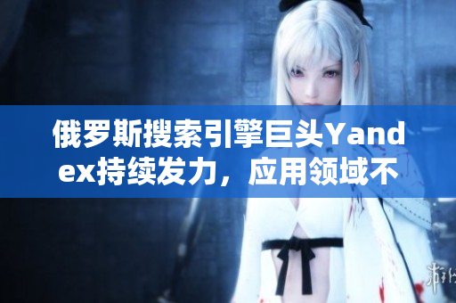 俄罗斯搜索引擎巨头Yandex持续发力，应用领域不断拓展
