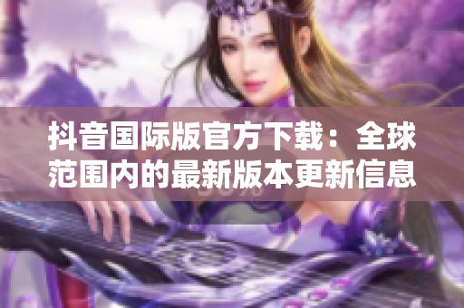 抖音国际版官方下载：全球范围内的最新版本更新信息和操作指南