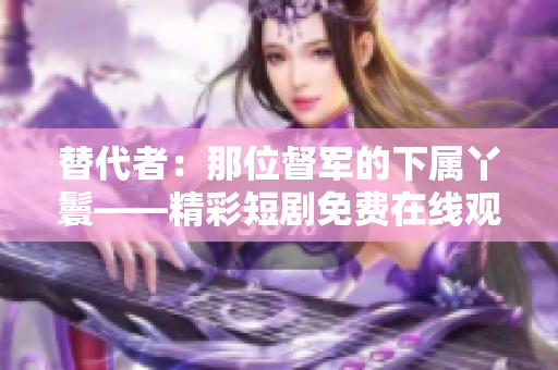 替代者：那位督军的下属丫鬟——精彩短剧免费在线观看