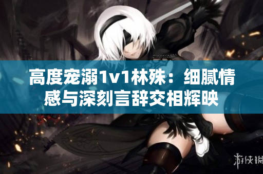 高度宠溺1v1林殊：细腻情感与深刻言辞交相辉映