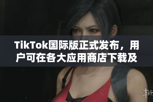 TikTok国际版正式发布，用户可在各大应用商店下载及使用