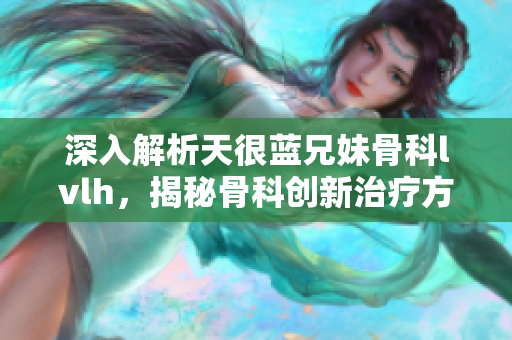 深入解析天很蓝兄妹骨科lvlh，揭秘骨科创新治疗方式