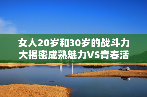 女人20岁和30岁的战斗力大揭密成熟魅力VS青春活力