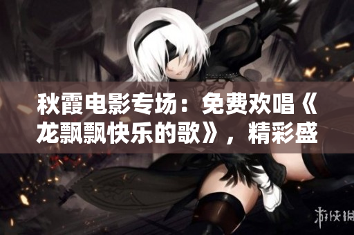 秋霞电影专场：免费欢唱《龙飘飘快乐的歌》，精彩盛宴不容错过！
