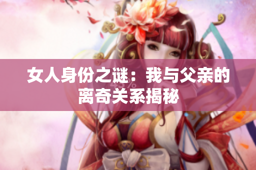 女人身份之谜：我与父亲的离奇关系揭秘