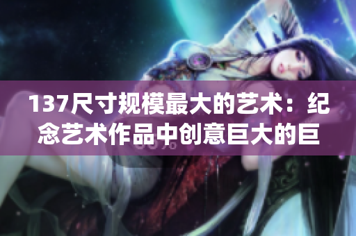 137尺寸规模最大的艺术：纪念艺术作品中创意巨大的巨型尺寸(1)