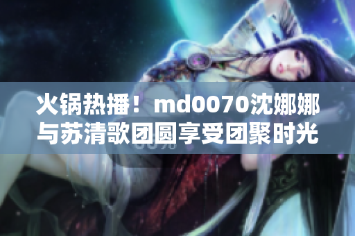 火锅热播！md0070沈娜娜与苏清歌团圆享受团聚时光