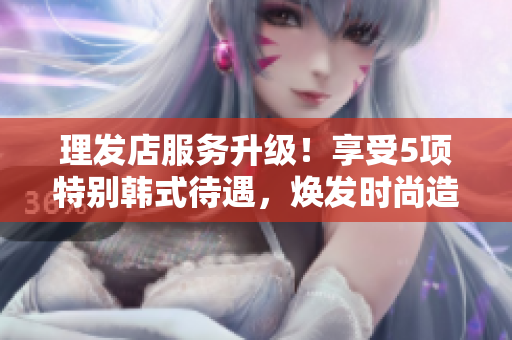 理发店服务升级！享受5项特别韩式待遇，焕发时尚造型