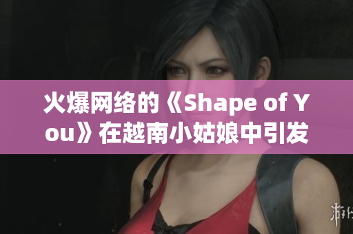 火爆网络的《Shape of You》在越南小姑娘中引发风潮