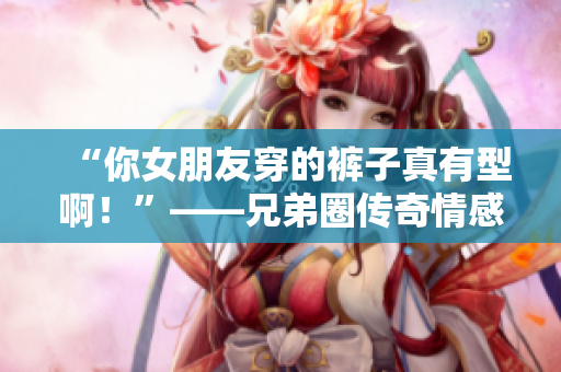 “你女朋友穿的裤子真有型啊！”——兄弟圈传奇情感故事