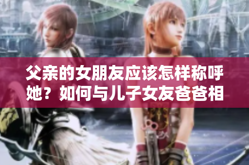 父亲的女朋友应该怎样称呼她？如何与儿子女友爸爸相处？