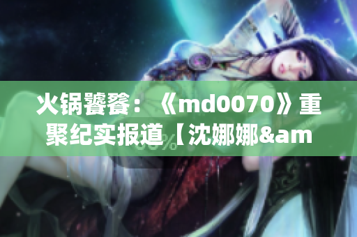 火锅饕餮：《md0070》重聚纪实报道【沈娜娜&苏清歌】