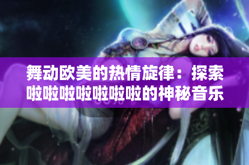 舞动欧美的热情旋律：探索啦啦啦啦啦啦啦的神秘音乐之旅