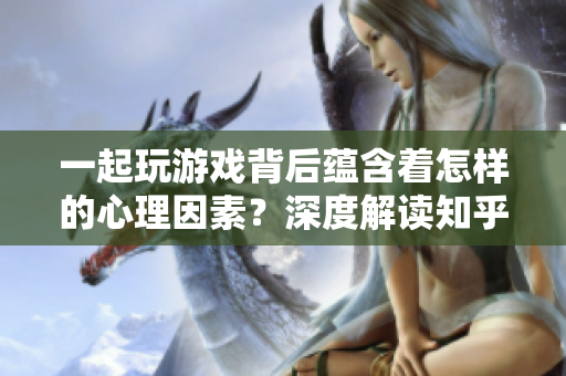 一起玩游戏背后蕴含着怎样的心理因素？深度解读知乎