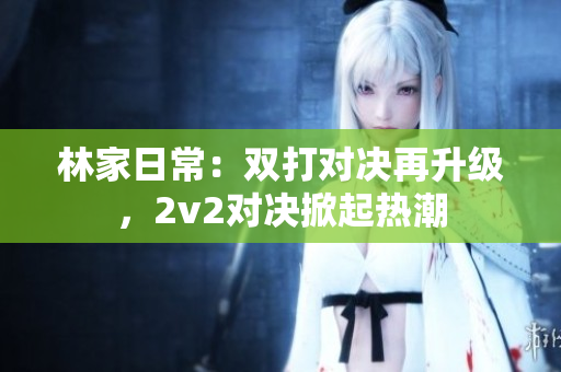 林家日常：双打对决再升级，2v2对决掀起热潮