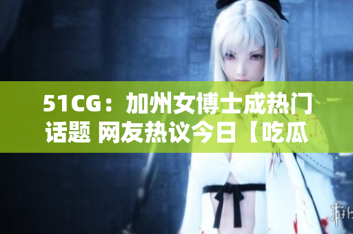 51CG：加州女博士成热门话题 网友热议今日【吃瓜大瓜】