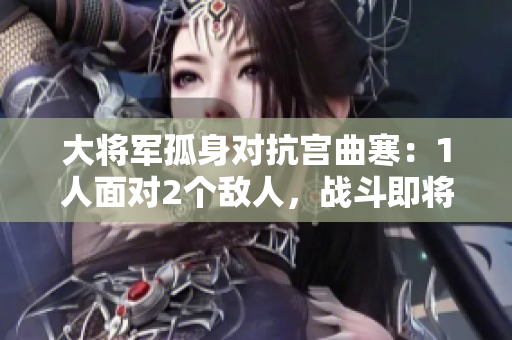 大将军孤身对抗宫曲寒：1人面对2个敌人，战斗即将开启