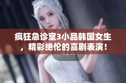 疯狂急诊室3小品韩国女生，精彩绝伦的喜剧表演！