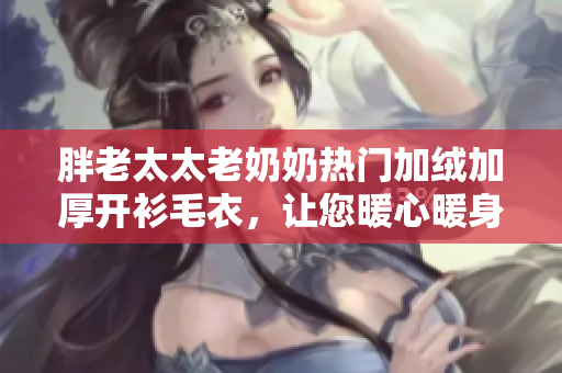 胖老太太老奶奶热门加绒加厚开衫毛衣，让您暖心暖身！