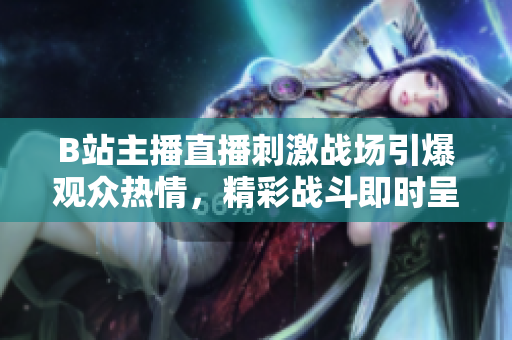 B站主播直播刺激战场引爆观众热情，精彩战斗即时呈现