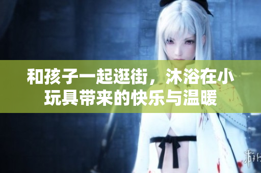 和孩子一起逛街，沐浴在小玩具带来的快乐与温暖