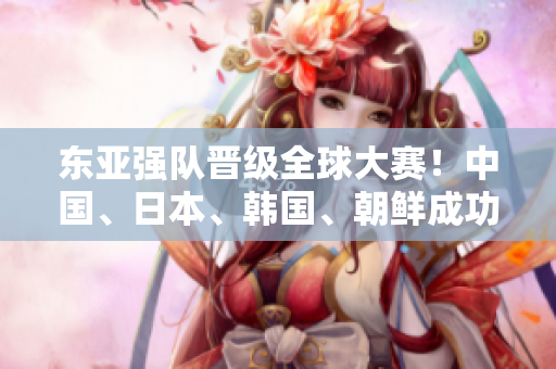 东亚强队晋级全球大赛！中国、日本、韩国、朝鲜成功晋级