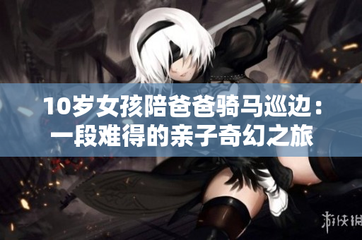 10岁女孩陪爸爸骑马巡边：一段难得的亲子奇幻之旅