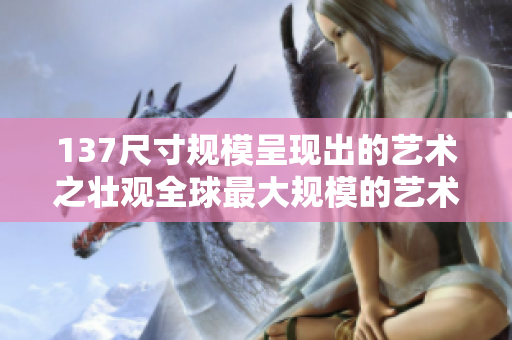 137尺寸规模呈现出的艺术之壮观全球最大规模的艺术作品展示