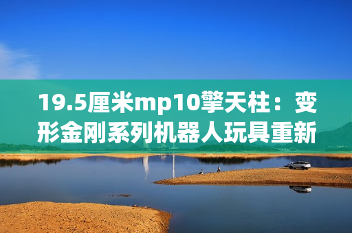19.5厘米mp10擎天柱：变形金刚系列机器人玩具重新定义