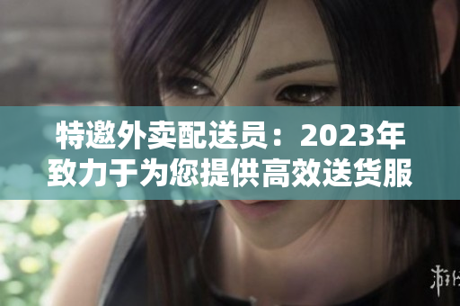 特邀外卖配送员：2023年致力于为您提供高效送货服务