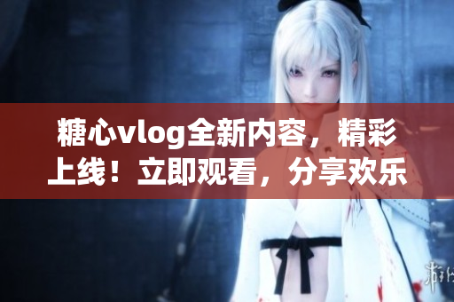 糖心vlog全新内容，精彩上线！立即观看，分享欢乐时刻