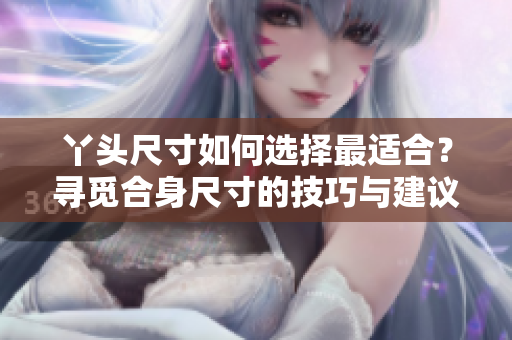 丫头尺寸如何选择最适合？寻觅合身尺寸的技巧与建议