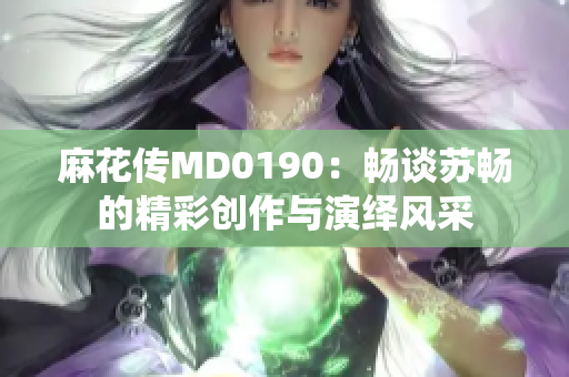 麻花传MD0190：畅谈苏畅的精彩创作与演绎风采