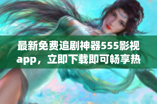 最新免费追剧神器555影视app，立即下载即可畅享热门剧集