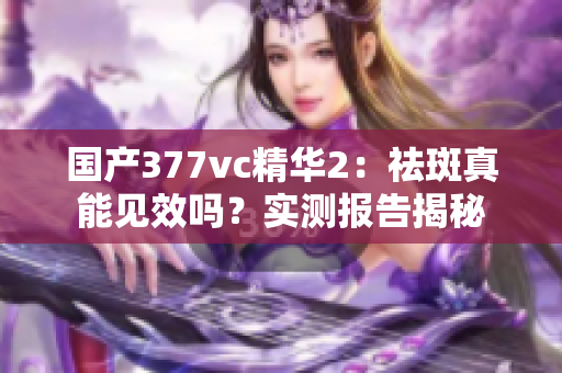 国产377vc精华2：祛斑真能见效吗？实测报告揭秘