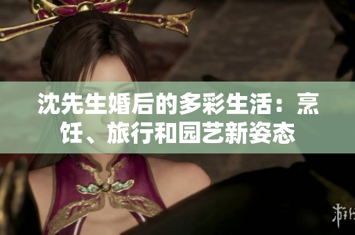 沈先生婚后的多彩生活：烹饪、旅行和园艺新姿态
