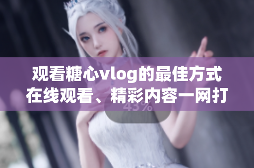 观看糖心vlog的最佳方式在线观看、精彩内容一网打尽