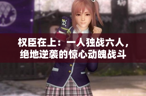 权臣在上：一人独战六人，绝地逆袭的惊心动魄战斗