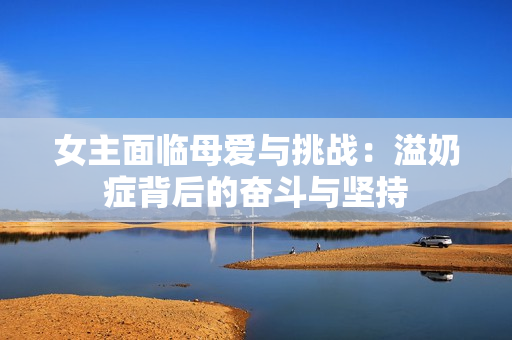女主面临母爱与挑战：溢奶症背后的奋斗与坚持