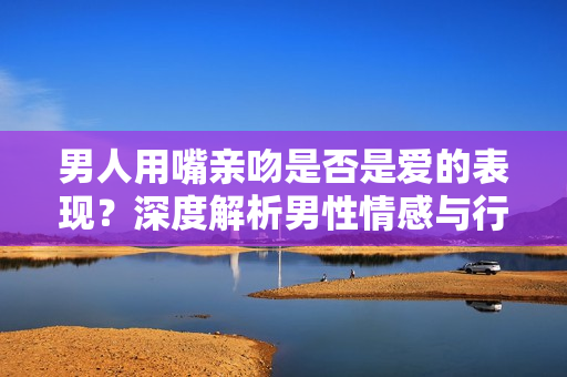 男人用嘴亲吻是否是爱的表现？深度解析男性情感与行为意涵